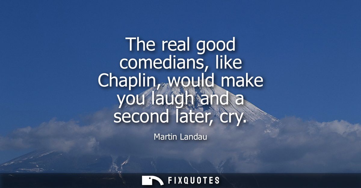 The real good comedians, like Chaplin, would make you laugh and a second later, cry