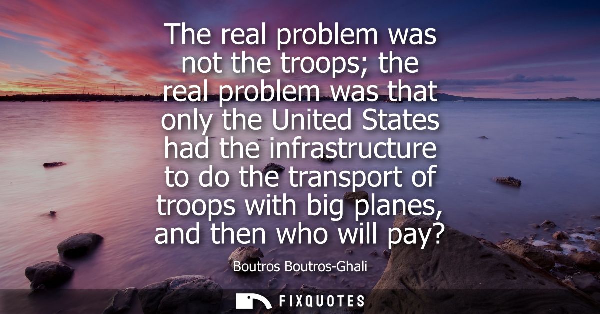 The real problem was not the troops the real problem was that only the United States had the infrastructure to do the tr