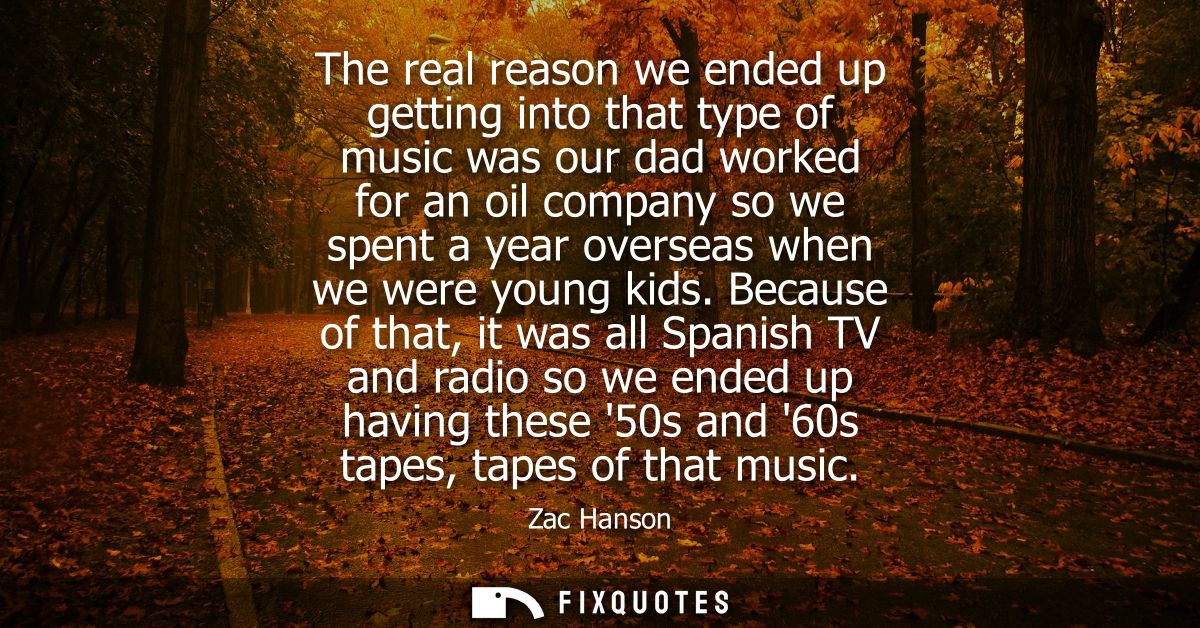 The real reason we ended up getting into that type of music was our dad worked for an oil company so we spent a year ove