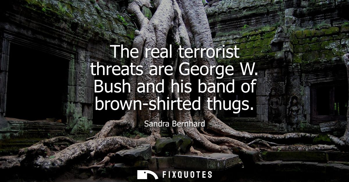 The real terrorist threats are George W. Bush and his band of brown-shirted thugs