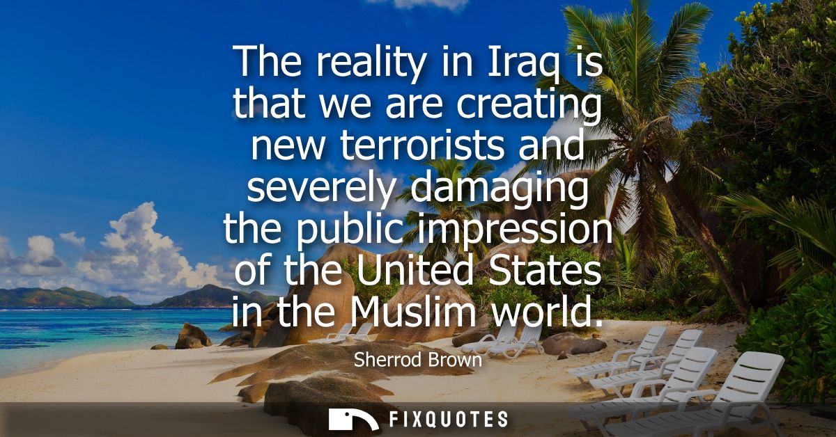 The reality in Iraq is that we are creating new terrorists and severely damaging the public impression of the United Sta