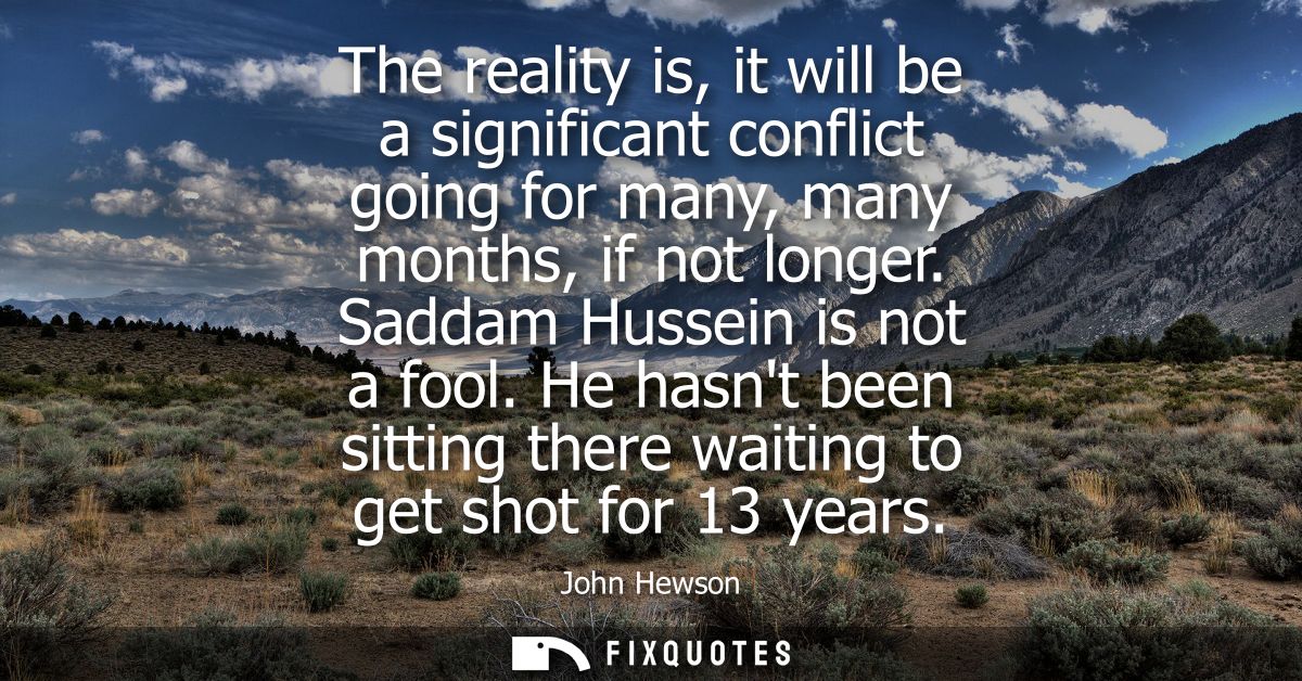 The reality is, it will be a significant conflict going for many, many months, if not longer. Saddam Hussein is not a fo