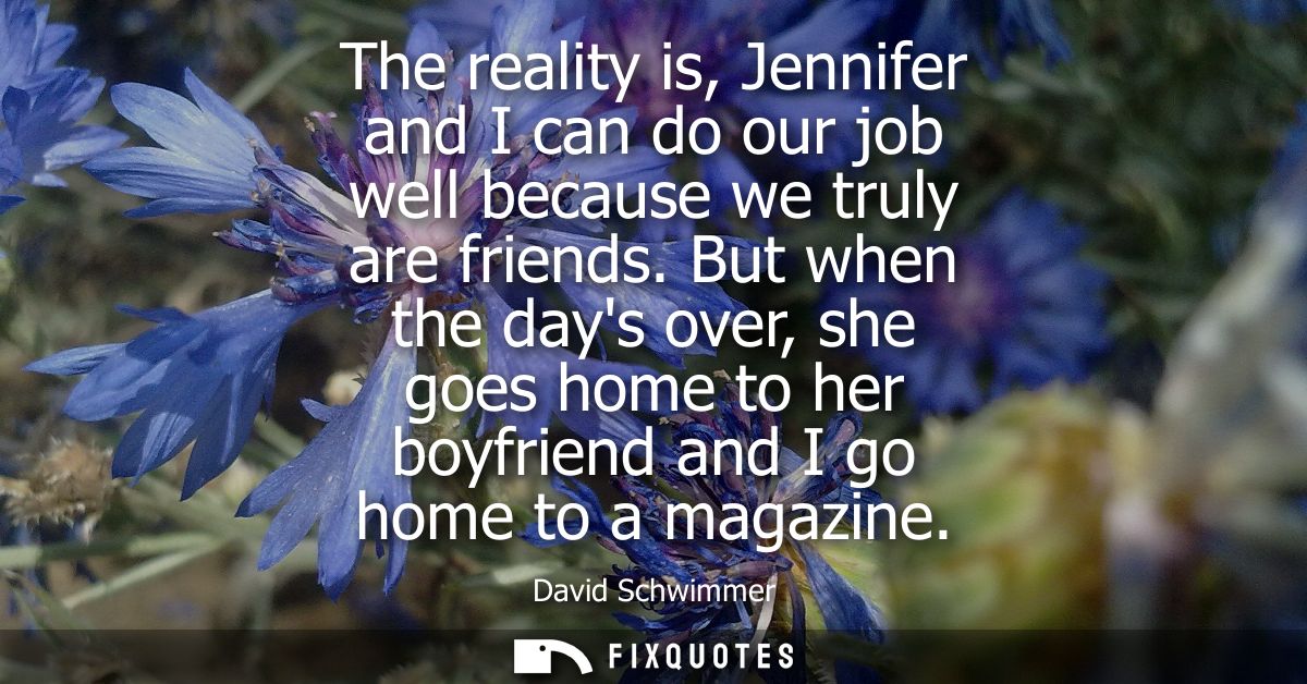 The reality is, Jennifer and I can do our job well because we truly are friends. But when the days over, she goes home t