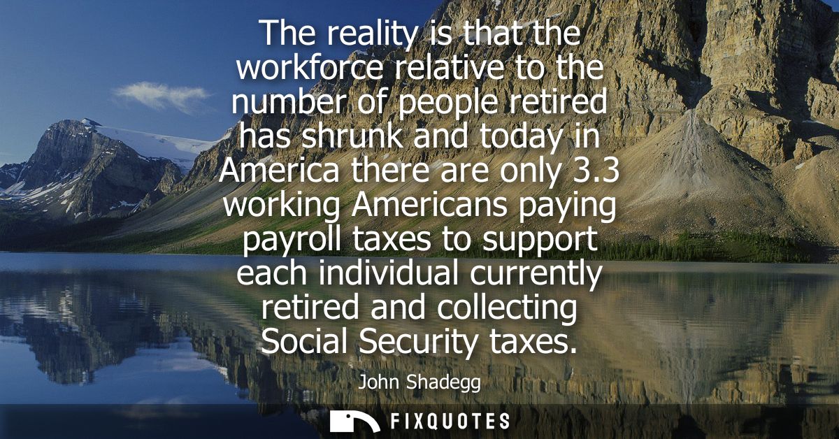 The reality is that the workforce relative to the number of people retired has shrunk and today in America there are onl