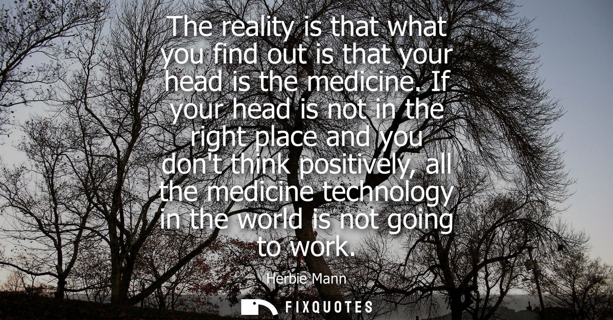 The reality is that what you find out is that your head is the medicine. If your head is not in the right place and you 