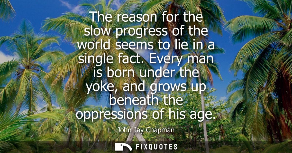 The reason for the slow progress of the world seems to lie in a single fact. Every man is born under the yoke, and grows