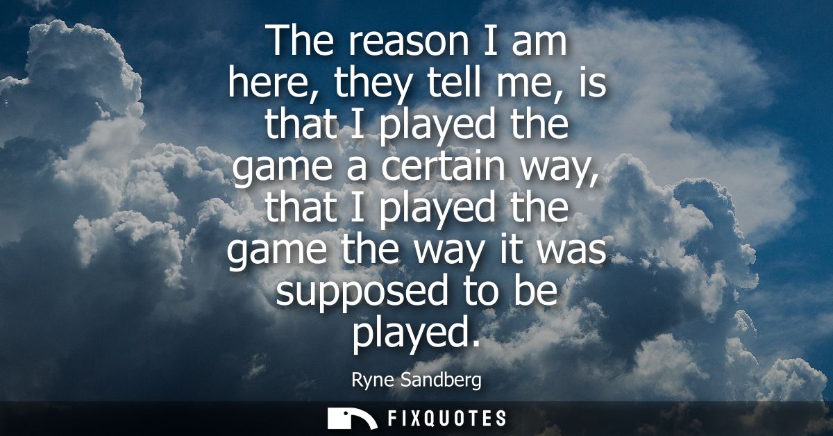 The reason I am here, they tell me, is that I played the game a certain way, that I played the game the way it was suppo