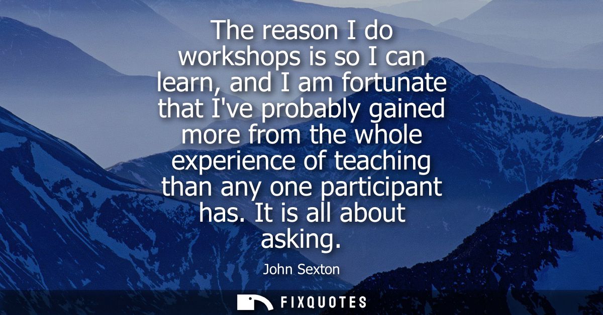 The reason I do workshops is so I can learn, and I am fortunate that Ive probably gained more from the whole experience 
