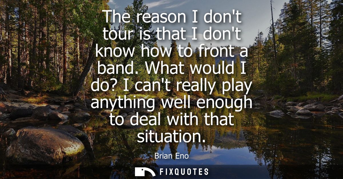 The reason I dont tour is that I dont know how to front a band. What would I do? I cant really play anything well enough