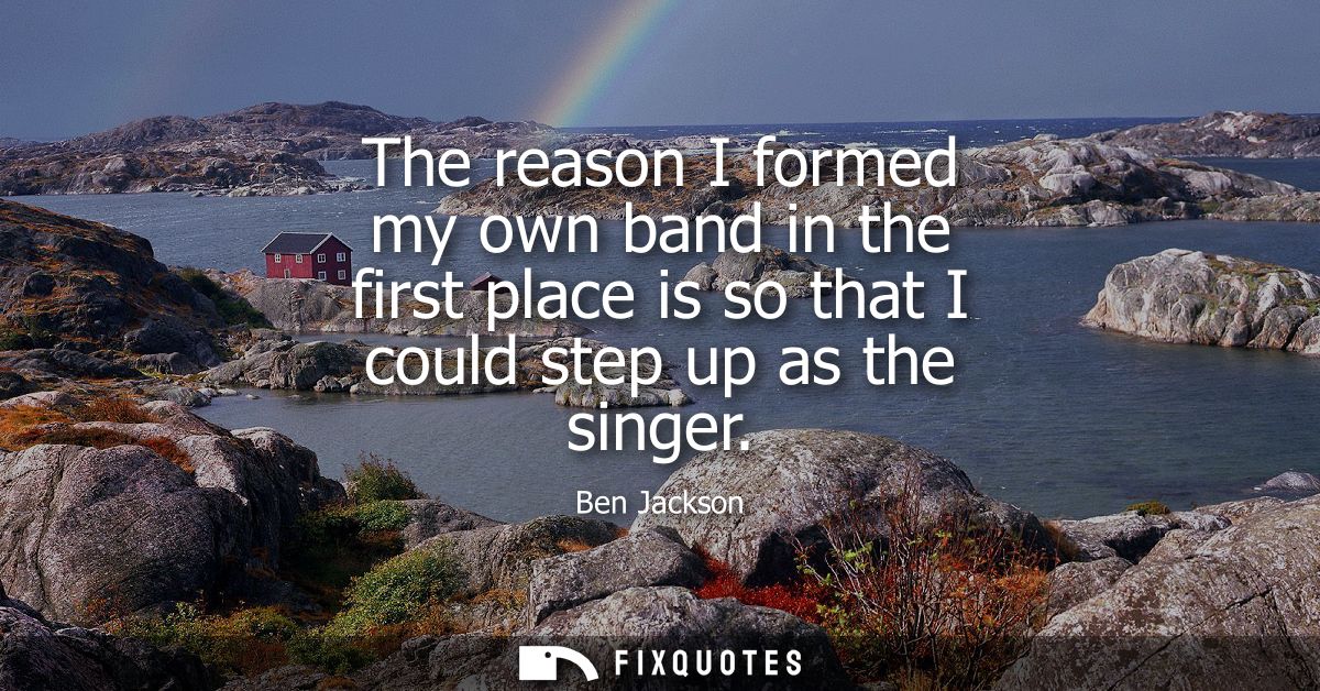 The reason I formed my own band in the first place is so that I could step up as the singer