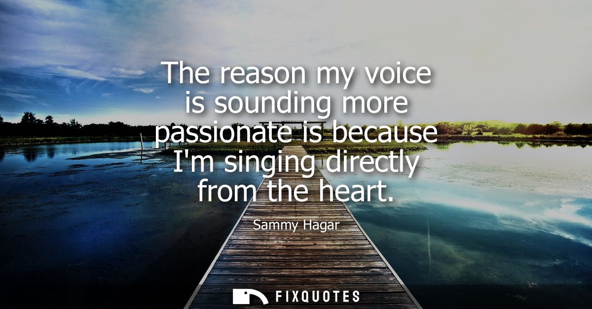The reason my voice is sounding more passionate is because Im singing directly from the heart