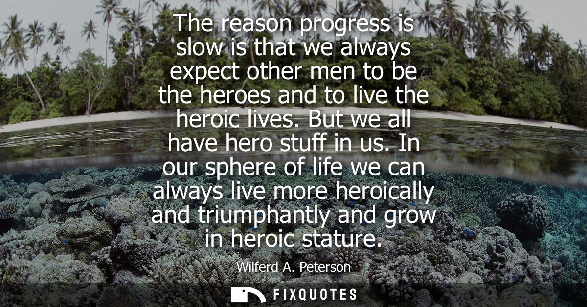 The reason progress is slow is that we always expect other men to be the heroes and to live the heroic lives. But we all