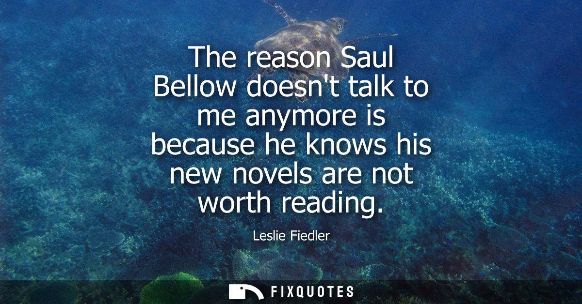 The reason Saul Bellow doesnt talk to me anymore is because he knows his new novels are not worth reading