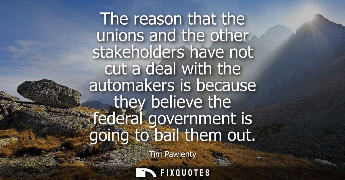 The reason that the unions and the other stakeholders have not cut a deal with the automakers is because they believe th