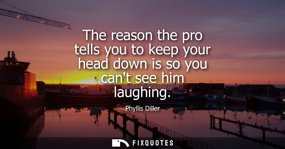 The reason the pro tells you to keep your head down is so you cant see him laughing