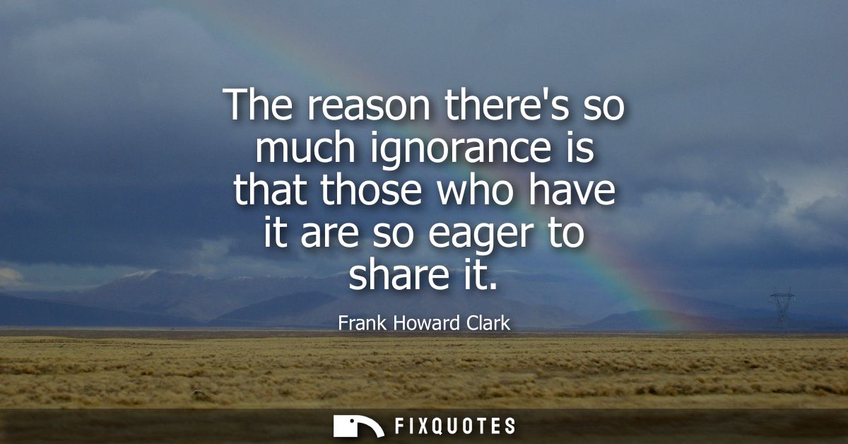 The reason theres so much ignorance is that those who have it are so eager to share it