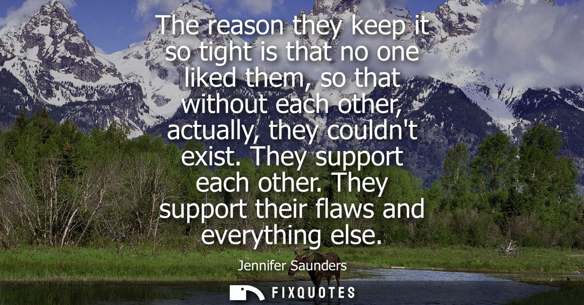 The reason they keep it so tight is that no one liked them, so that without each other, actually, they couldnt exist. Th
