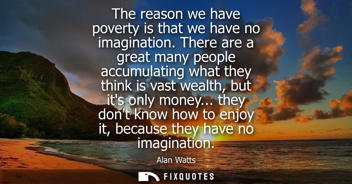 The reason we have poverty is that we have no imagination. There are a great many people accumulating what they think is