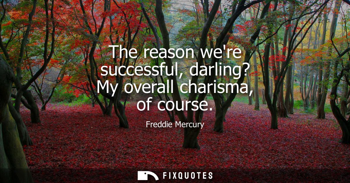 The reason were successful, darling? My overall charisma, of course