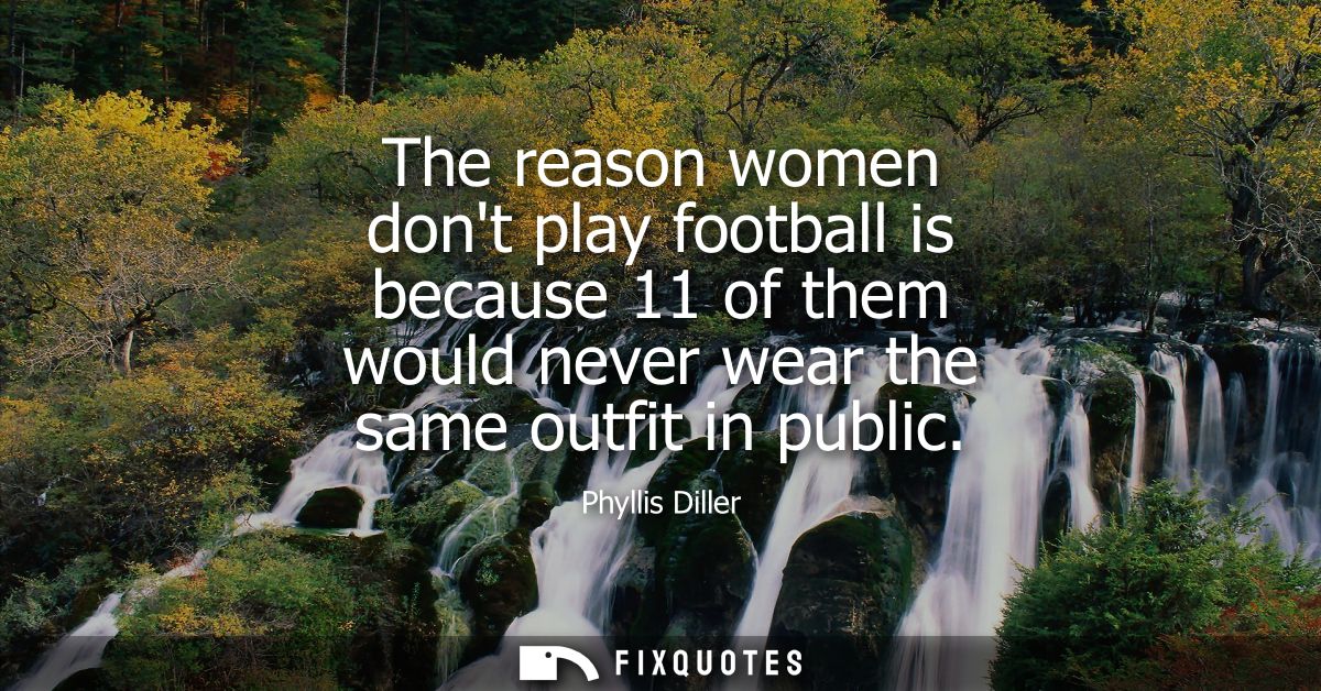 The reason women dont play football is because 11 of them would never wear the same outfit in public