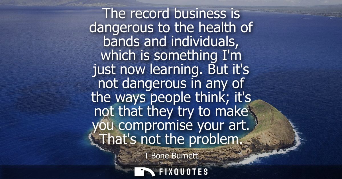 The record business is dangerous to the health of bands and individuals, which is something Im just now learning.