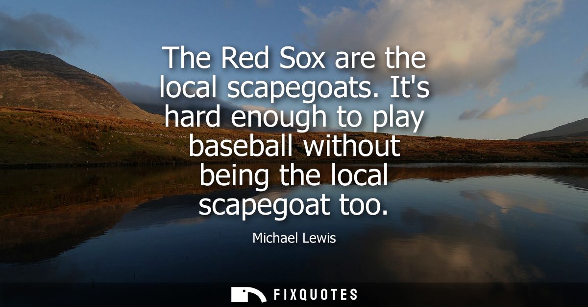 The Red Sox are the local scapegoats. Its hard enough to play baseball without being the local scapegoat too