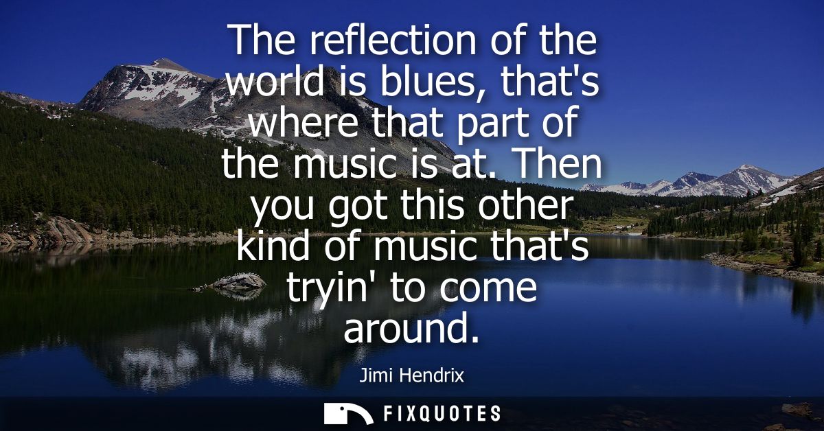 The reflection of the world is blues, thats where that part of the music is at. Then you got this other kind of music th