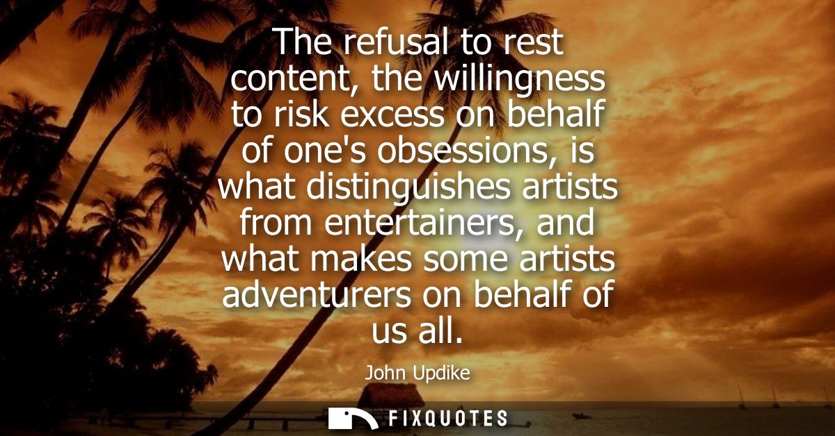 The refusal to rest content, the willingness to risk excess on behalf of ones obsessions, is what distinguishes artists 