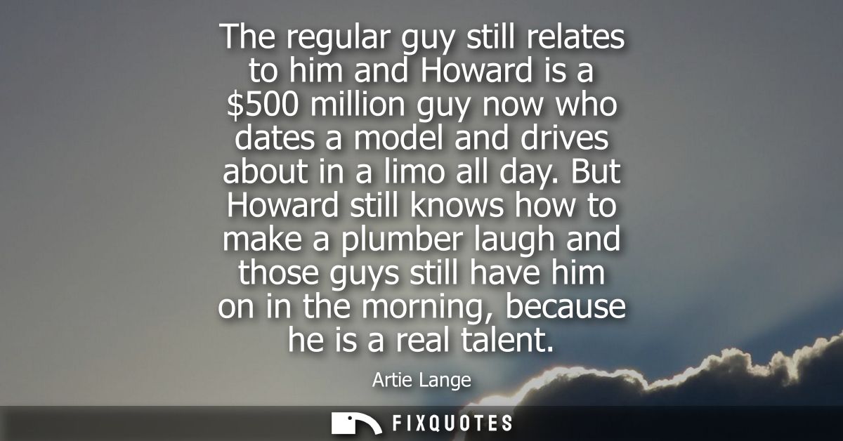 The regular guy still relates to him and Howard is a 500 million guy now who dates a model and drives about in a limo al