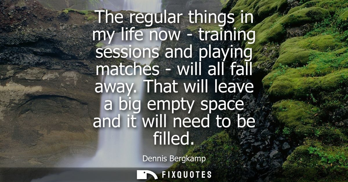 The regular things in my life now - training sessions and playing matches - will all fall away. That will leave a big em