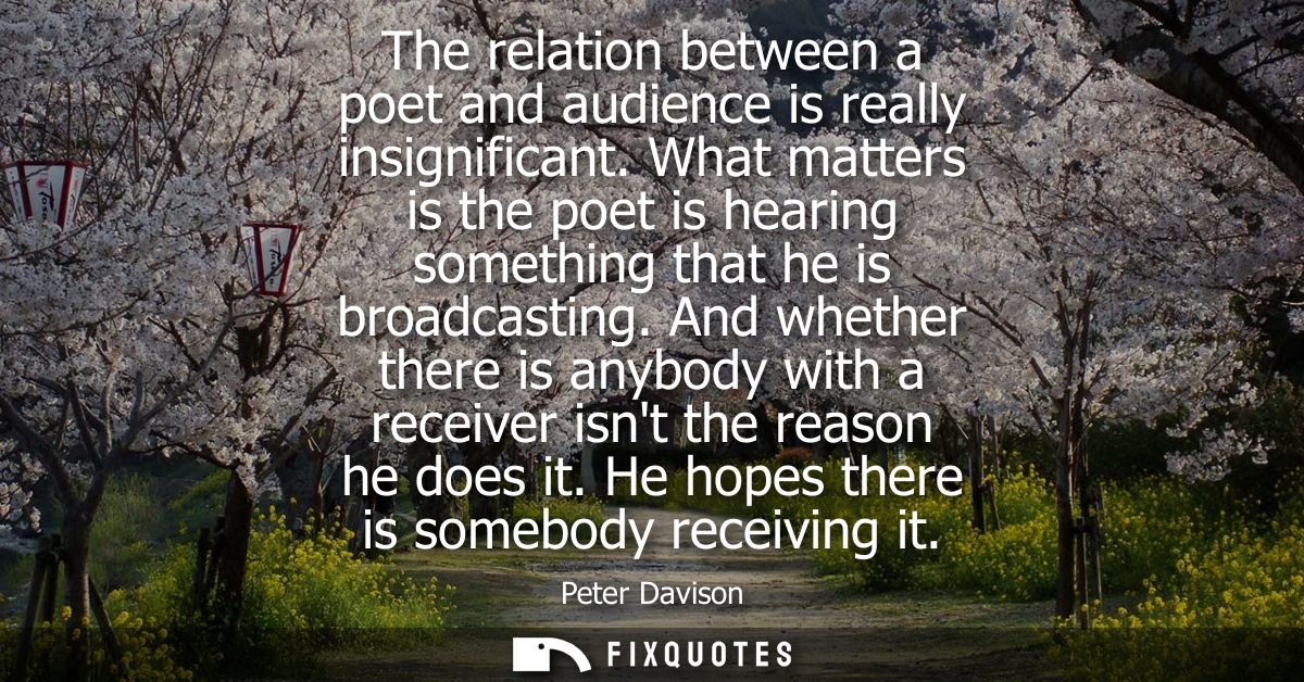 The relation between a poet and audience is really insignificant. What matters is the poet is hearing something that he 