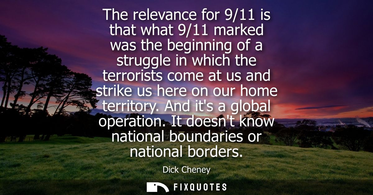 The relevance for 9/11 is that what 9/11 marked was the beginning of a struggle in which the terrorists come at us and s