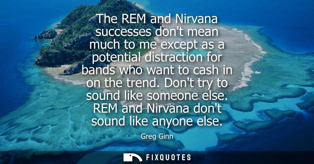 The REM and Nirvana successes dont mean much to me except as a potential distraction for bands who want to cash in on th