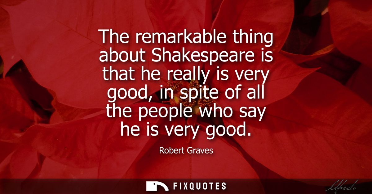 The remarkable thing about Shakespeare is that he really is very good, in spite of all the people who say he is very goo