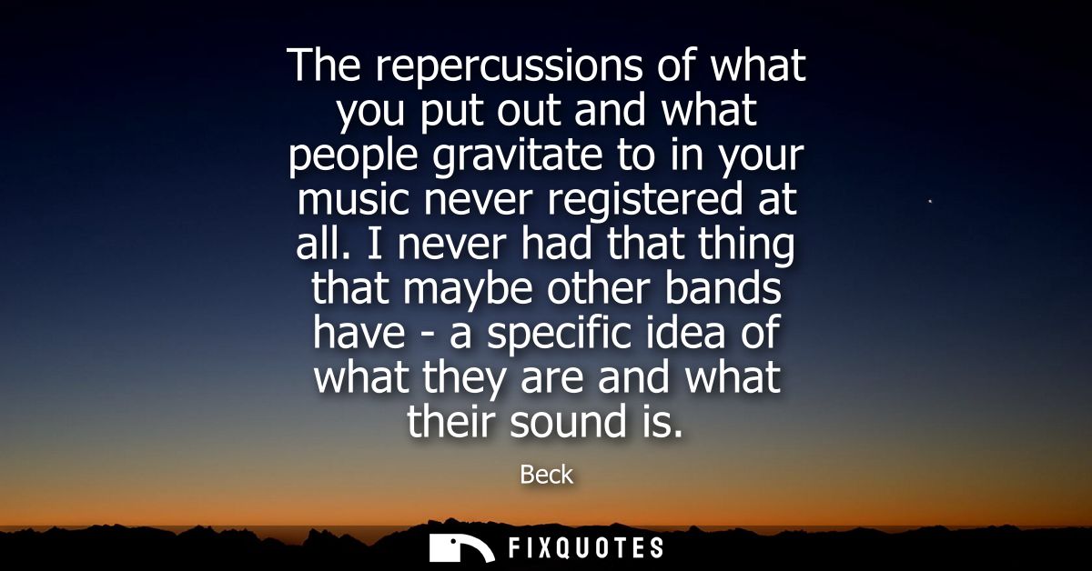 The repercussions of what you put out and what people gravitate to in your music never registered at all.