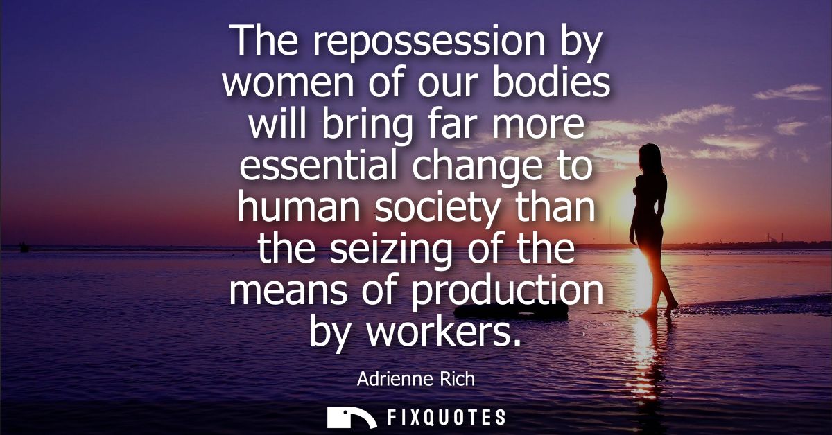 The repossession by women of our bodies will bring far more essential change to human society than the seizing of the me