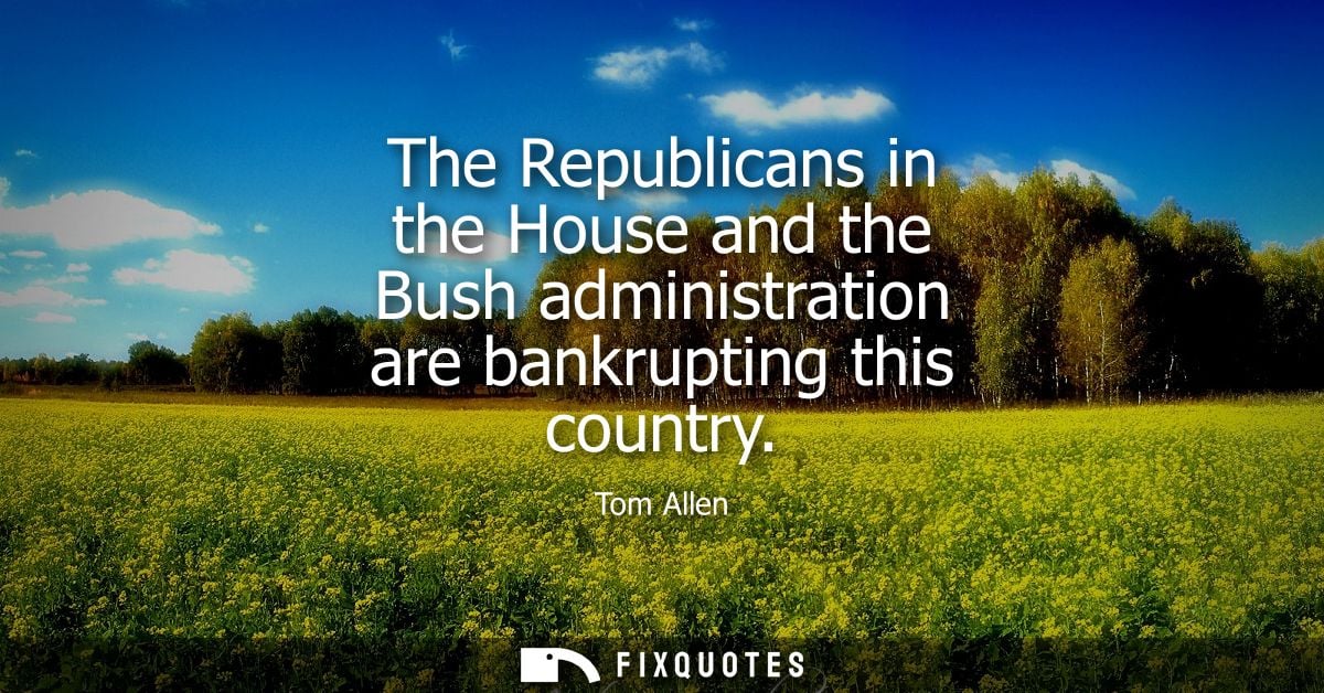 The Republicans in the House and the Bush administration are bankrupting this country