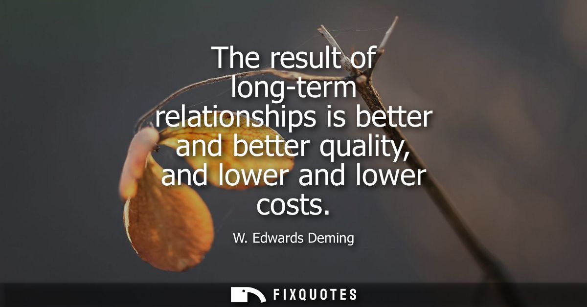 The result of long-term relationships is better and better quality, and lower and lower costs