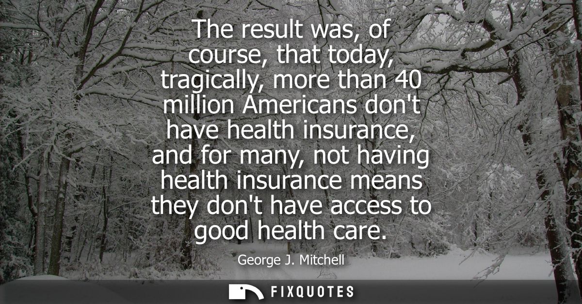 The result was, of course, that today, tragically, more than 40 million Americans dont have health insurance, and for ma