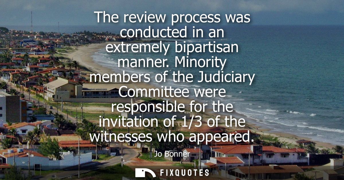 The review process was conducted in an extremely bipartisan manner. Minority members of the Judiciary Committee were res