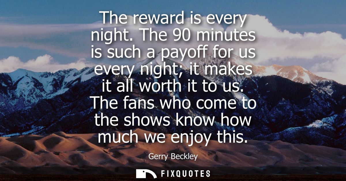 The reward is every night. The 90 minutes is such a payoff for us every night it makes it all worth it to us.