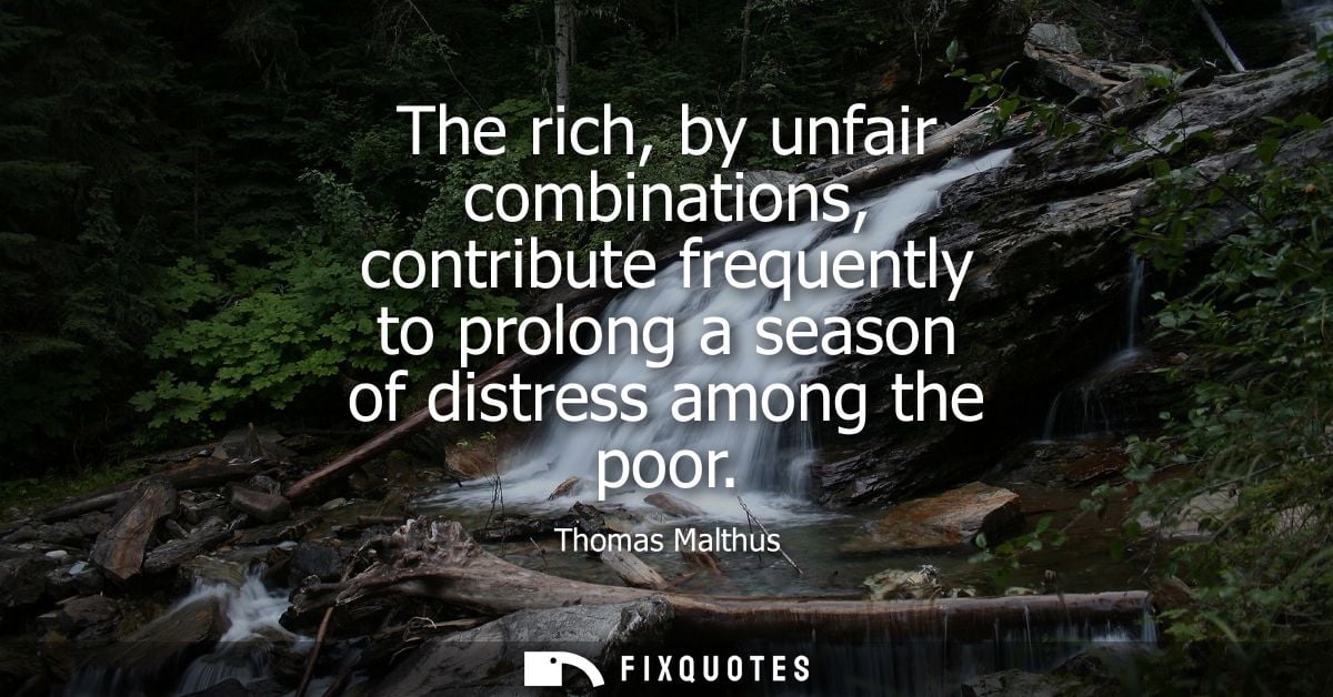 The rich, by unfair combinations, contribute frequently to prolong a season of distress among the poor