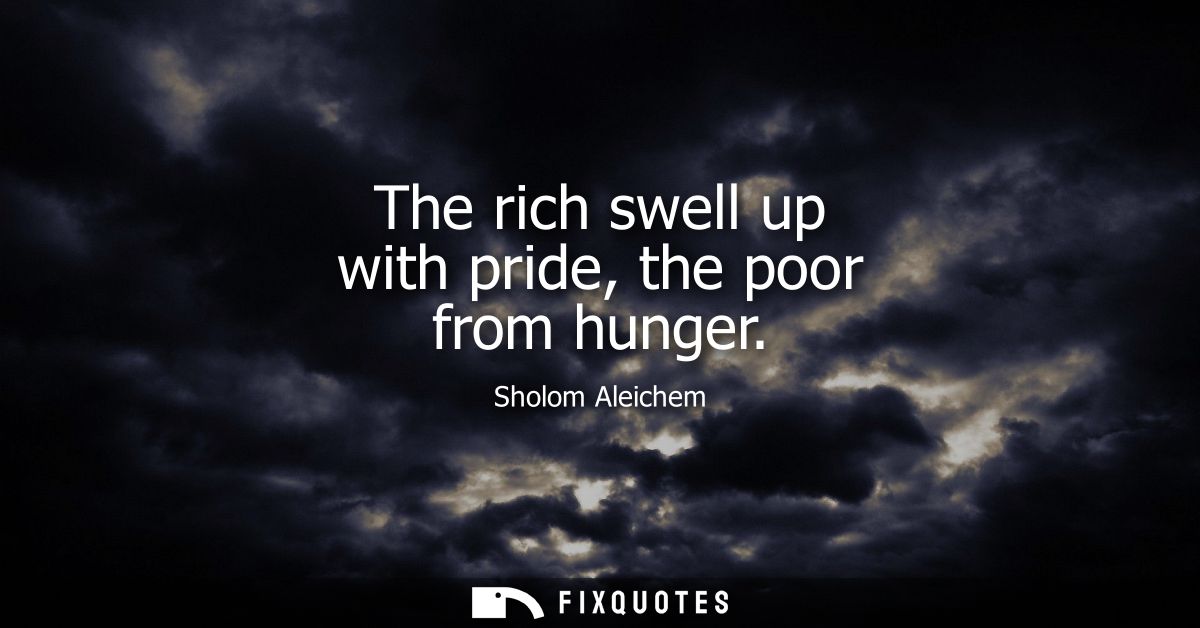 The rich swell up with pride, the poor from hunger
