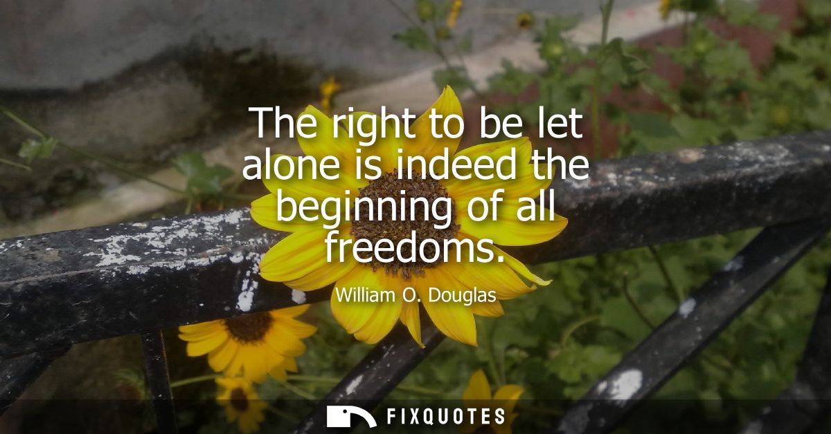 The right to be let alone is indeed the beginning of all freedoms
