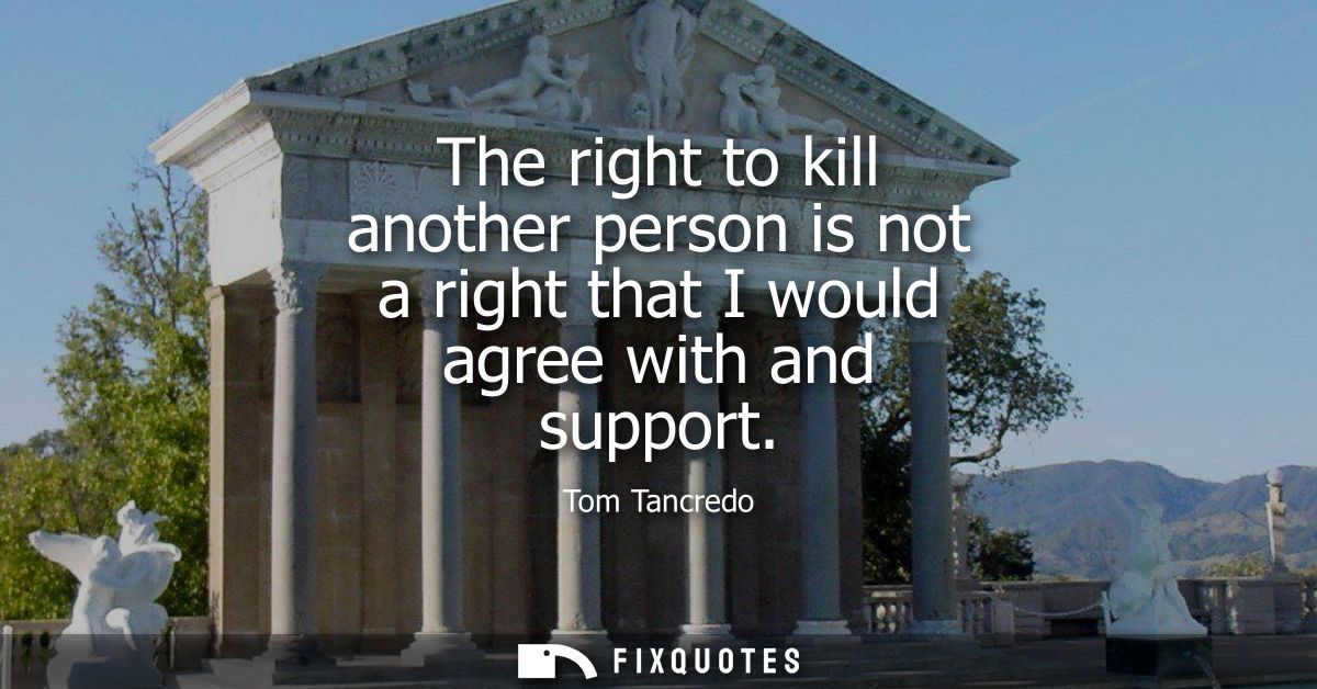 The right to kill another person is not a right that I would agree with and support