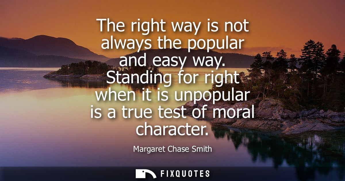 The right way is not always the popular and easy way. Standing for right when it is unpopular is a true test of moral ch