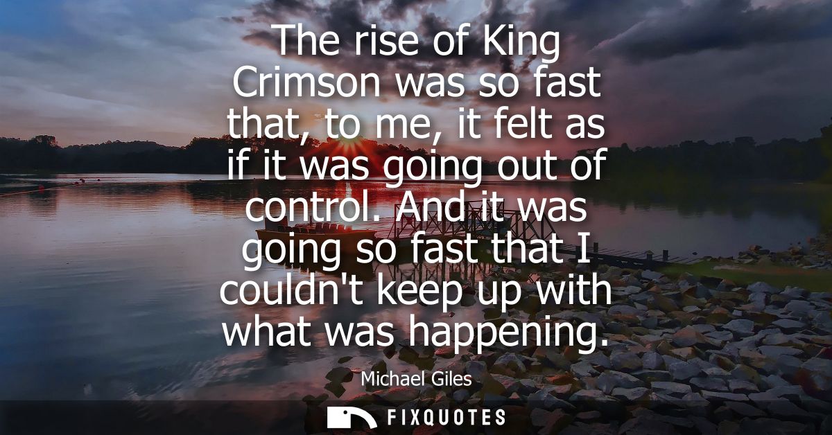 The rise of King Crimson was so fast that, to me, it felt as if it was going out of control. And it was going so fast th