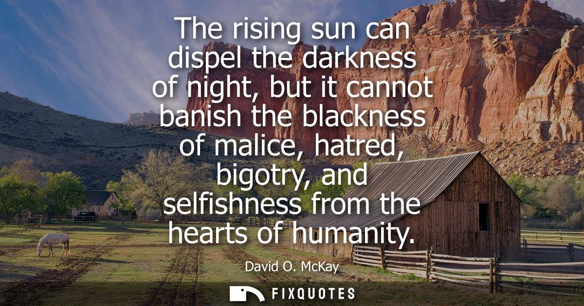 The rising sun can dispel the darkness of night, but it cannot banish the blackness of malice, hatred, bigotry, and self