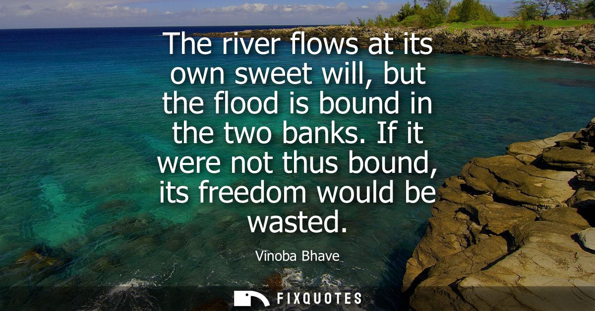 The river flows at its own sweet will, but the flood is bound in the two banks. If it were not thus bound, its freedom w