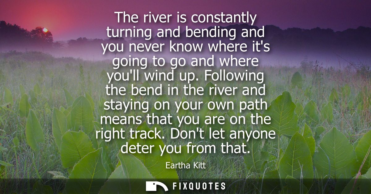 The river is constantly turning and bending and you never know where its going to go and where youll wind up.
